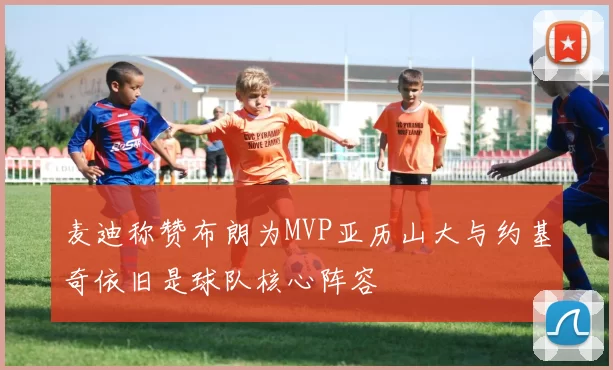 麦迪称赞布朗为MVP亚历山大与约基奇依旧是球队核心阵容