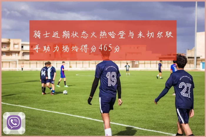 骑士近期状态火热哈登与米切尔联手助力场均得分465分
