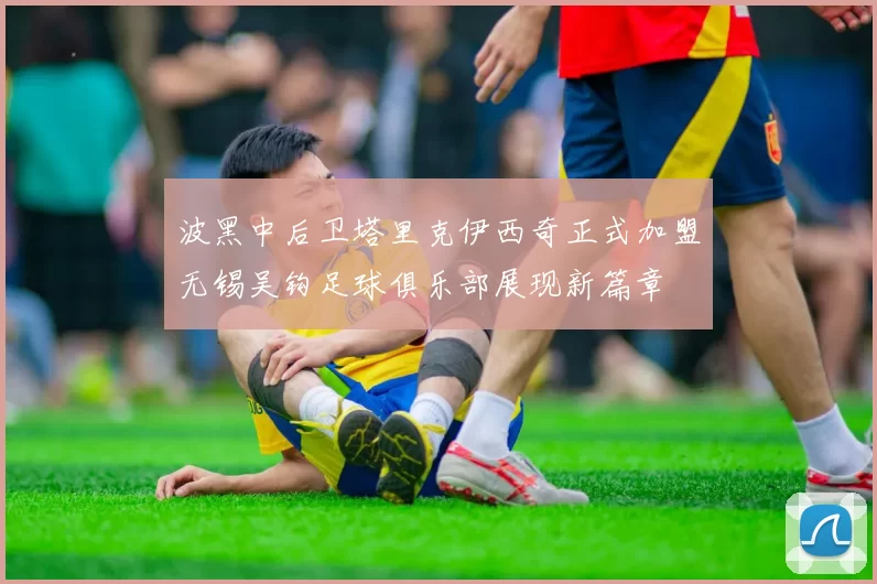 波黑中后卫塔里克伊西奇正式加盟无锡吴钩足球俱乐部展现新篇章