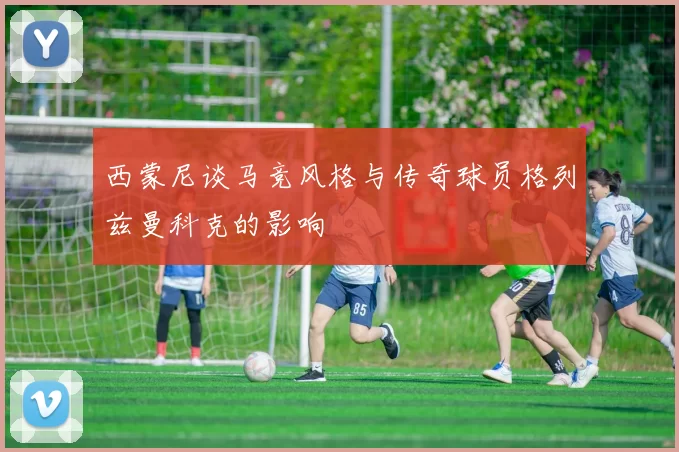 西蒙尼谈马竞风格与传奇球员格列兹曼科克的影响