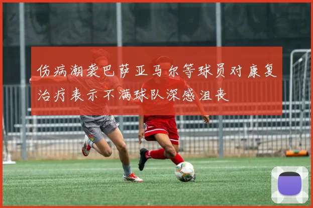 伤病潮袭巴萨亚马尔等球员对康复治疗表示不满球队深感沮丧