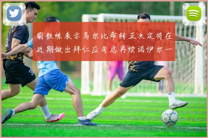 前教练表示乌尔比希转正决定将在近期做出拜仁应考虑再续诺伊尔一年合同