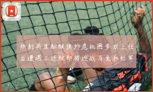 热刺再度酝酿换帅危机图多尔上任后遭遇三连败即将迎战马竞和红军
