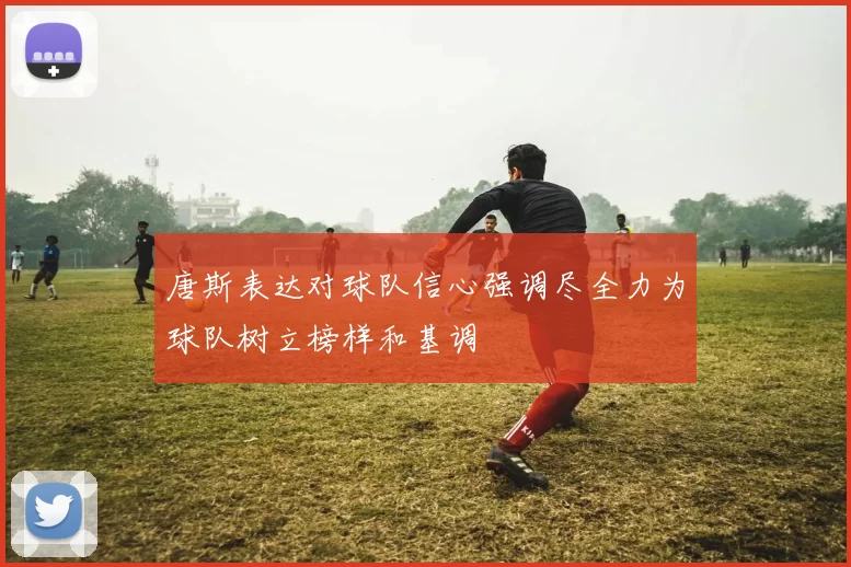 唐斯表达对球队信心强调尽全力为球队树立榜样和基调