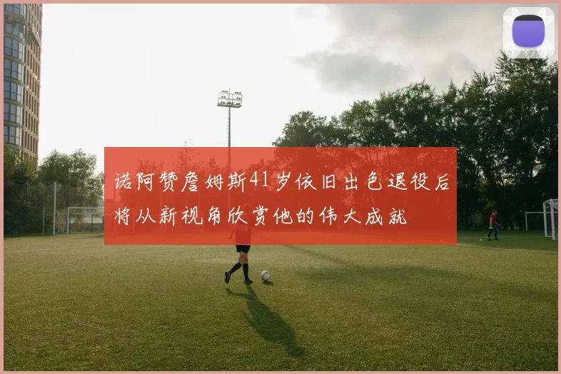 诺阿赞詹姆斯41岁依旧出色退役后将从新视角欣赏他的伟大成就