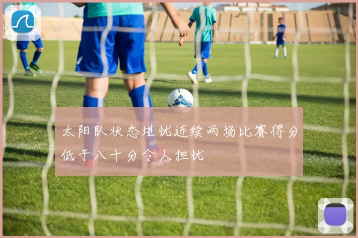 太阳队状态堪忧连续两场比赛得分低于八十分令人担忧