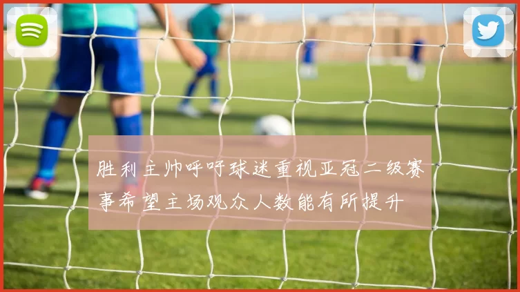 胜利主帅呼吁球迷重视亚冠二级赛事希望主场观众人数能有所提升