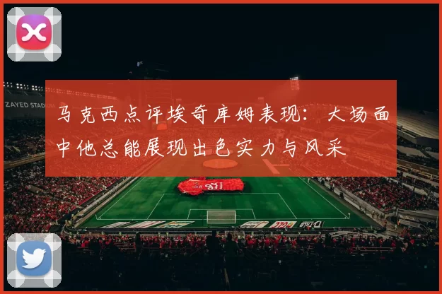 马克西点评埃奇库姆表现：大场面中他总能展现出色实力与风采