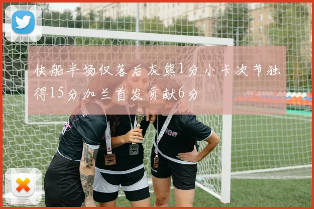 快船半场仅落后灰熊1分小卡次节独得15分加兰首发贡献6分