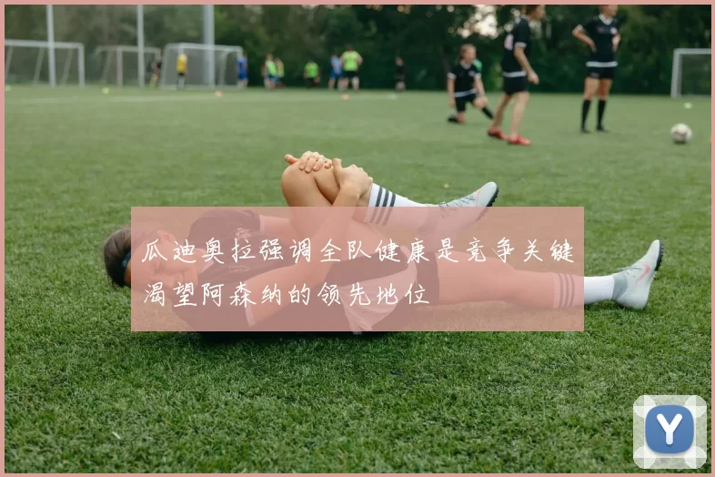 瓜迪奥拉强调全队健康是竞争关键渴望阿森纳的领先地位