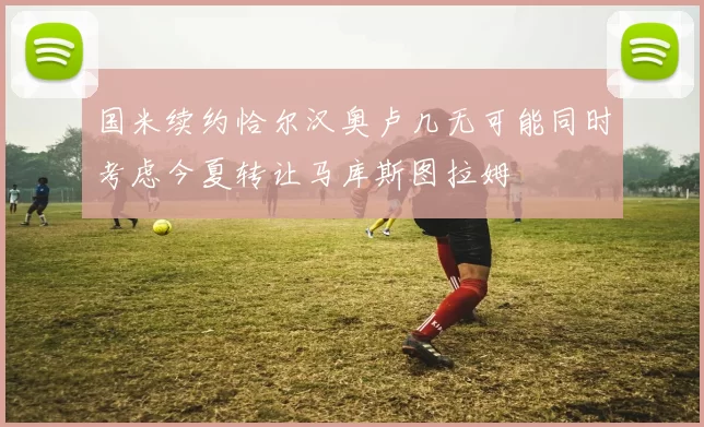 国米续约恰尔汉奥卢几无可能同时考虑今夏转让马库斯图拉姆