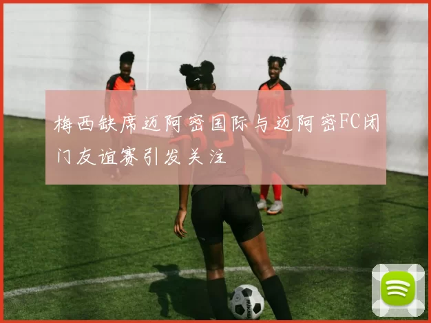 梅西缺席迈阿密国际与迈阿密FC闭门友谊赛引发关注