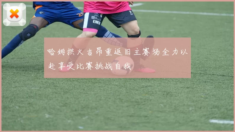 哈姆拱火吉昂重返旧主赛场全力以赴享受比赛挑战自我