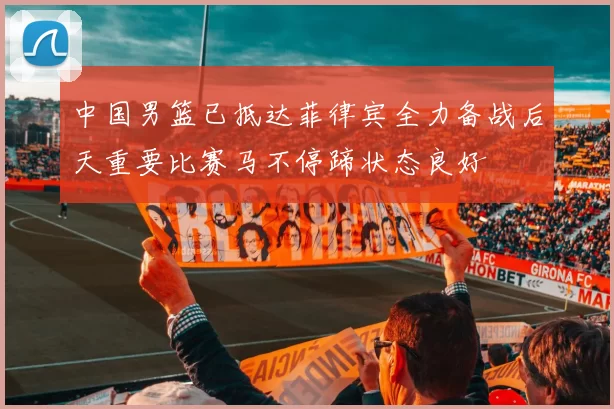 中国男篮已抵达菲律宾全力备战后天重要比赛马不停蹄状态良好