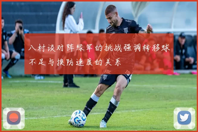 八村谈对阵绿军的挑战强调转移球不足与换防速度的关系