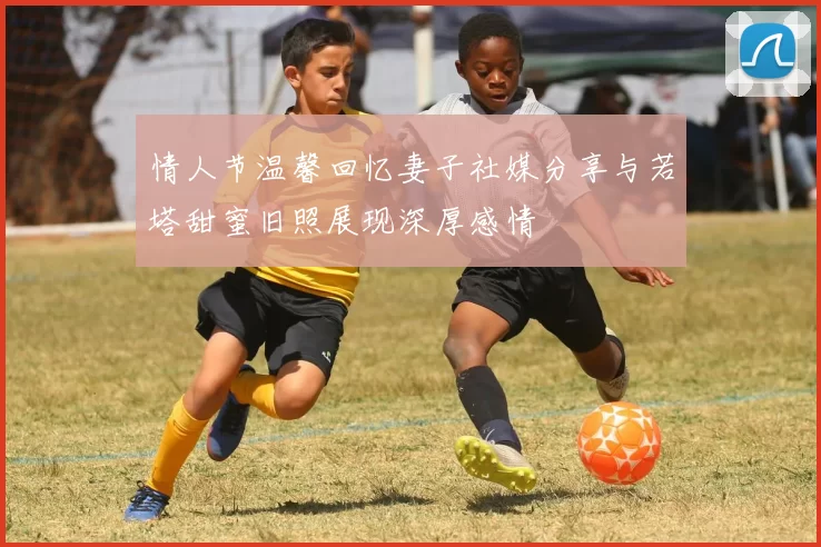 情人节温馨回忆妻子社媒分享与若塔甜蜜旧照展现深厚感情