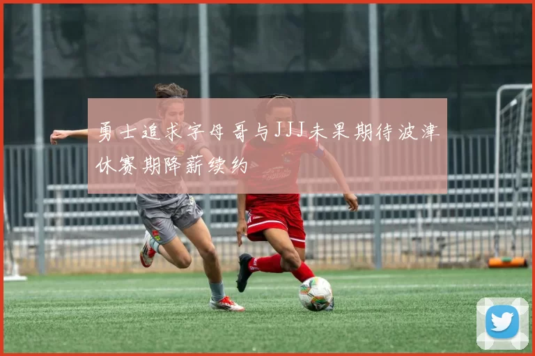 勇士追求字母哥与JJJ未果期待波津休赛期降薪续约