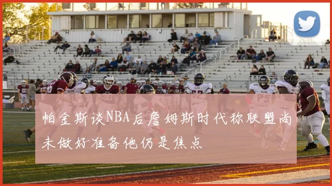 帕金斯谈NBA后詹姆斯时代称联盟尚未做好准备他仍是焦点