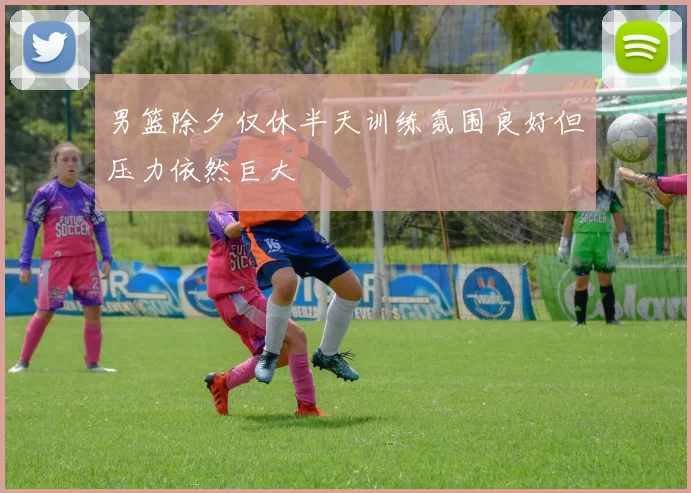 男篮除夕仅休半天训练氛围良好但压力依然巨大