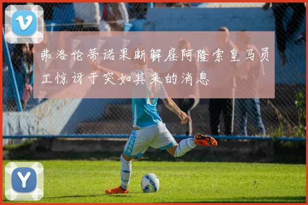 弗洛伦蒂诺果断解雇阿隆索皇马员工惊讶于突如其来的消息