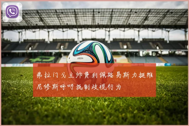 弗拉门戈主帅费利佩路易斯力挺维尼修斯呼吁抵制歧视行为